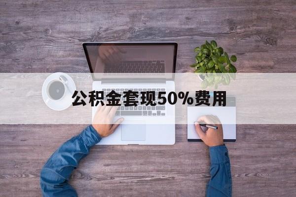 最新公积金套现50%费用方法分析(最方便真实的大理公积金套现需要什么手续方法)
