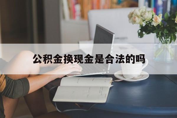 最新公积金换现金是合法的吗方法分析(最方便真实的大理公积金换现金是合法的吗怎么办方法)
