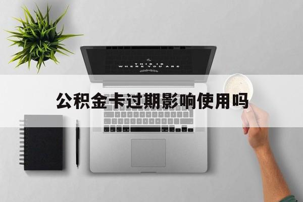 最新公积金卡过期影响使用吗方法分析(最方便真实的大理公积金卡过期影响使用吗怎么办方法)