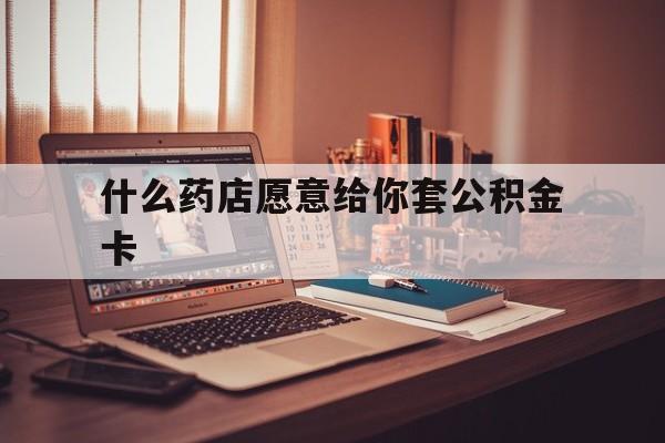 最新什么药店愿意给你套公积金卡方法分析(最方便真实的大理什么药店愿意给你套公积金卡的钱方法)