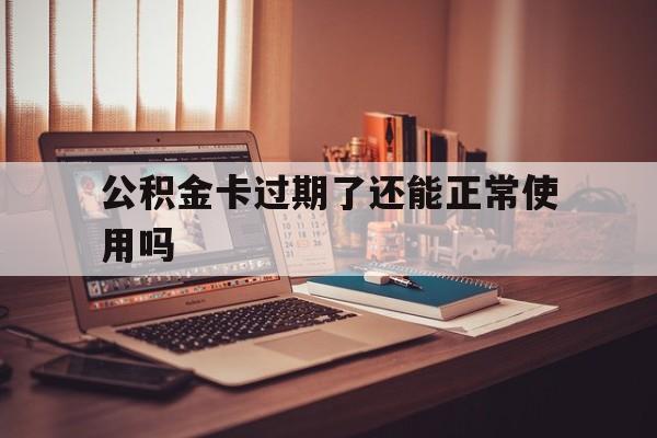 最新公积金卡过期了还能正常使用吗方法分析(最方便真实的大理公积金卡过期了钱还打得上来不?方法)