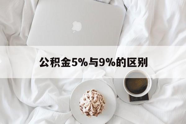 最新公积金5%与9%的区别方法分析(最方便真实的大理公积金5%和12%有什么区别方法)
